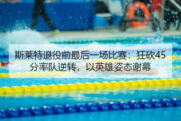 斯莱特退役前最后一场比赛：狂砍45分率队逆转，以英雄姿态谢幕